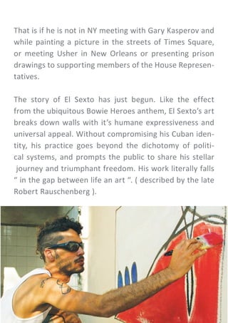 That is if he is not in NY meeting with Gary Kasperov and
while painting a picture in the streets of Times Square,
or meeting Usher in New Orleans or presenting prison
drawings to supporting members of the House Represen-
tatives.
The story of El Sexto has just begun. Like the effect
from the ubiquitous Bowie Heroes anthem, El Sexto’s art
breaks down walls with it’s humane expressiveness and
universal appeal. Without compromising his Cuban iden-
tity, his practice goes beyond the dichotomy of politi-
cal systems, and prompts the public to share his stellar
journey and triumphant freedom. His work literally falls
“ in the gap between life an art “. ( described by the late
Robert Rauschenberg ).
 