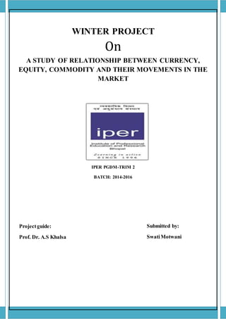 WINTER PROJECT
On
A STUDY OF RELATIONSHIP BETWEEN CURRENCY,
EQUITY, COMMODITY AND THEIR MOVEMENTS IN THE
MARKET
IPER PGDM-TRIM 2
BATCH: 2014-2016
Projectguide:
Prof. Dr. A.S Khalsa
Submitted by:
SwatiMotwani
 