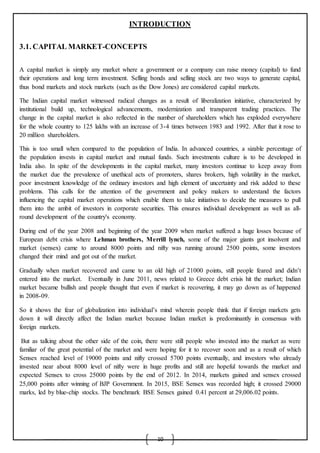 10
INTRODUCTION
3.1. CAPITAL MARKET-CONCEPTS
A capital market is simply any market where a government or a company can raise money (capital) to fund
their operations and long term investment. Selling bonds and selling stock are two ways to generate capital,
thus bond markets and stock markets (such as the Dow Jones) are considered capital markets.
The Indian capital market witnessed radical changes as a result of liberalization initiative, characterized by
institutional build up, technological advancements, modernization and transparent trading practices. The
change in the capital market is also reflected in the number of shareholders which has exploded everywhere
for the whole country to 125 lakhs with an increase of 3-4 times between 1983 and 1992. After that it rose to
20 million shareholders.
This is too small when compared to the population of India. In advanced countries, a sizable percentage of
the population invests in capital market and mutual funds. Such investments culture is to be developed in
India also. In spite of the developments in the capital market, many investors continue to keep away from
the market due the prevalence of unethical acts of promoters, shares brokers, high volatility in the market,
poor investment knowledge of the ordinary investors and high element of uncertainty and risk added to these
problems. This calls for the attention of the government and policy makers to understand the factors
influencing the capital market operations which enable them to take initiatives to decide the measures to pull
them into the ambit of investors in corporate securities. This ensures individual development as well as all-
round development of the country's economy.
During end of the year 2008 and beginning of the year 2009 when market suffered a huge losses because of
European debt crisis where Lehman brothers, Merrill lynch, some of the major giants got insolvent and
market (sensex) came to around 8000 points and nifty was running around 2500 points, some investors
changed their mind and got out of the market.
Gradually when market recovered and came to an old high of 21000 points, still people feared and didn’t
entered into the market. Eventually in June 2011, news related to Greece debt crisis hit the market; Indian
market became bullish and people thought that even if market is recovering, it may go down as of happened
in 2008-09.
So it shows the fear of globalization into individual’s mind wherein people think that if foreign markets gets
down it will directly affect the Indian market because Indian market is predominantly in consensus with
foreign markets.
But as talking about the other side of the coin, there were still people who invested into the market as were
familiar of the great potential of the market and were hoping for it to recover soon and as a result of which
Sensex reached level of 19000 points and nifty crossed 5700 points eventually, and investors who already
invested near about 8000 level of nifty were in huge profits and still are hopeful towards the market and
expected Sensex to cross 25000 points by the end of 2012. In 2014, markets gained and sensex crossed
25,000 points after winning of BJP Government. In 2015, BSE Sensex was recorded high; it crossed 29000
marks, led by blue-chip stocks. The benchmark BSE Sensex gained 0.41 percent at 29,006.02 points.
 