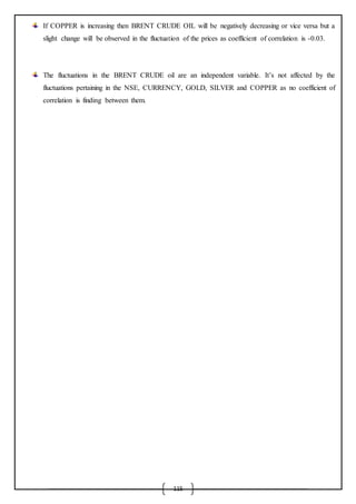 115
If COPPER is increasing then BRENT CRUDE OIL will be negatively decreasing or vice versa but a
slight change will be observed in the fluctuation of the prices as coefficient of correlation is -0.03.
The fluctuations in the BRENT CRUDE oil are an independent variable. It’s not affected by the
fluctuations pertaining in the NSE, CURRENCY, GOLD, SILVER and COPPER as no coefficient of
correlation is finding between them.
 