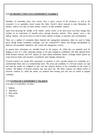 13
3.3. INTRODUCTIONTO COMMODITYMARKET
Instability of commodity prices have always been a major concern of the producers as well as the
consumer’s in an agriculture based country like India. Farmer’s direct exposure to price fluctuations, for
instance, makes it too risky for many farmers to invest in other profitable ventures.
Apart from increasing the stability of the market, various sectors in the farm sector can better manage their
activities in an environment of unstable prices through derivative markets. These markets serve a risk
shifting function, and can be used as to lock in prices instead of relying on uncertain price developments.
There are a number of commodity linked financial risk management instruments which are used to hedge
prices though formal commodity exchanges over the counter(OTC) market and through intermediation by
financial and specialized institutions who extend risk management services.
In general these instruments are classified based on the purpose for which they are primarily used for
hedging as part of a wider marketing strategy or for price hedging in combination with other financial deals.
While forward contracts and OTC options are trade related instruments, futures, exchange traded options are
swaps between banks and customers are primarily price hedging instruments.
Forward contracts are mostly OTC agreements to purchase or sell a specific amount of a commodity on a
predetermined future date at a predetermined price. The terms and conditions of a forward contract are rigid
and both the parties are obligated to give and take physical delivery of the commodity on the expiry of
contract. The holders of forward contracts face spot price risk. The future contracts are refined version of
forwards contracts by which the parties are insulated from bearing spot risk and are traded in organize
exchanges.
3.3.1TYPES OF COMMODITYTRADED
Four types of commodities are there:-
1. Bullions
2. Agriculture
3. Base metals
4. Energy
 