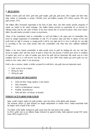 14
1. BULLIONS
Bullions consists gold and silver; gold mini, gold regular, gold gini, gold petal, silver regular and silver mini,
daily volume of commodity is around 1,00,000 crore and bullions contains 85% (Silver consists 70% and
gold consists 15%)
The bullion offers investment opportunity in the form of gold, silver, and other metals; specific categories of
metals are traded in the metal exchange. The bullion market presents an opportunity for an investor by
offering returns and the end value of future. It has been absurd that on several occasions, when stock market
failed, the gold market provided a return on investments.
Many of the respondents trade in commodities as well and bullion is the major part of commodities they
invest in; margin requirement of commodities in only 5% of contract value and there is chance of loss and
profit both are high if someone is earning profit it will be very high and if it is loss it will also be very high
so according to this case study people enter into commodities only when they have sufficient additional
money.
Bullion is the most traded commodities in india people invest in gold for hedging the risk one side they
invests in equities other side they invest in gold to reduce the risk because if market goes down or condition
of market gets worst so value of equities gets down but gold will not depreciate that much even in a bad
condition and if it is; it will recover very fast; see in the year 2008 when market got down gold was not
traded at a low value; infact it was increasing.
Gold is also a currency similar to dollar accepted by world that’s why gold does not depreciate much.
 Limit to buy in one contract:
 600 kg for silver
 300 kg for gold
ADVANTAGES OF BULLIONS
 Gold and silver brings liquidity to the market
 Safe commodity
 Gold is an International currency
 Portfolio diversification
 Gold and silver are always in demand.
INDIAN SCENARIO FOR GOLD

 India, world’s largest market for gold jewellery and a key driver of the global gold demand.
 The domestic drivers of gold demand are largely independent of outside forces. Indian households hold
the largest stock of gold in the world.

 Two thirds of the Indian demand for gold comes from the rural parts of the country.
 In 2012, gold's role as an inflation hedge bolstered its appeal in India. India imported around 850 metric
tonne (MT) of gold in 2012.
 