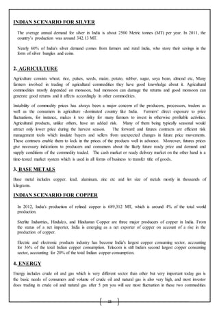 15
INDIAN SCENARIO FOR SILVER

 The average annual demand for silver in India is about 2500 Metric tonnes (MT) per year. In 2011, the
country’s production was around 342.13 MT.

 Nearly 60% of India's silver demand comes from farmers and rural India, who store their savings in the
form of silver bangles and coins.
2. AGRICULTURE
Agriculture consists wheat, rice, pulses, seeds, maize, potato, rubber, sugar, soya bean, almond etc, Many
farmers involved in trading of agricultural commodities they have good knowledge about it. Agricultural
commodities mostly depended on monsoon, bad monsoon can damage the returns and good monsoon can
generate good returns and it affects accordingly in other commodities.
Instability of commodity prices has always been a major concern of the producers, processors, traders as
well as the consumers in agriculture -dominated country like India. Farmers’ direct exposure to price
fluctuations, for instance, makes it too risky for many farmers to invest in otherwise profitable activities.
Agricultural products, unlike others, have an added risk. Many of them being typically seasonal would
attract only lower price during the harvest season. The forward and futures contracts are efficient risk
management tools which insulate buyers and sellers from unexpected changes in future price movements.
These contracts enable them to lock in the prices of the products well in advance. Moreover, futures prices
give necessary indications to producers and consumers about the likely future ready price and demand and
supply conditions of the commodity traded. The cash market or ready delivery market on the other hand is a
time-tested market system which is used in all forms of business to transfer title of goods.
3. BASE METALS
Base metal includes copper, lead, aluminum, zinc etc and lot size of metals mostly in thousands of
kilograms.
INDIAN SCENARIO FOR COPPER
 In 2012, India's production of refined copper is 689,312 MT, which is around 4% of the total world
production.

 Sterlite Industries, Hindalco, and Hindustan Copper are three major producers of copper in India. From
the status of a net importer, India is emerging as a net exporter of copper on account of a rise in the
production of copper.

 Electric and electronic products industry has become India's largest copper consuming sector, accounting
for 36% of the total Indian copper consumption. Telecom is still India's second largest copper consuming
sector, accounting for 20% of the total Indian copper consumption.
4. ENERGY
Energy includes crude oil and gas which is very different sector than other but very important today gas is
the basic needs of consumers and volume of crude oil and natural gas is also very high, and most investor
does trading in crude oil and natural gas after 5 pm you will see most fluctuation in these two commodities
 