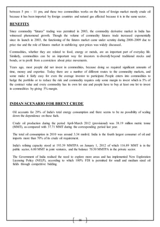 16
between 5 pm – 11 pm, and these two commodities works on the basis of foreign market mostly crude oil
because it has been imported by foreign countries and natural gas affected because it is in the same sector.
BENEFITS
Since commodity “futures” trading was permitted in 2003, the commodity derivative market in India has
witnessed phenomenal growth. Though the volume of commodity futures trade increased exponentially
since its launch in 2003, the functioning of the futures market came under scrutiny during 2008-2009 due to
price rise and the role of futures market in stabilizing spot prices was widely discussed.
Commodities, whether they are related to food, energy or metals, are an important part of everyday life.
Similarly, commodities can be an important way for investors to diversify beyond traditional stocks and
bonds, or to profit from a conviction about price movements.
Years ago, most people did not invest in commodities, because doing so required significant amounts of
time, money and expertise. Today there are a number of different routes to the commodity markets, and
some make it fairly easy for even the average investor to participate. People enters into commodities to
hedge the portfolio or to reduce the risk and commodity requires only some margin to invest which is 5% of
the contract value and every commodity has its own lot size and people have to buy at least one lot to invest
in commodities by giving 5% margin.
INDIAN SCENARIO FOR BRENT CRUDE
 Oil accounts for 29% of India's total energy consumption and there seems to be no possibility of scaling
down the dependence on these fuels.

 Crude oil production during the period April-March 2012 (provisional) was 38.19 million metric tonne
(MMT), as compared with 37.71 MMT during the corresponding period last year.

 The total oil consumption in 2010 was around 3.34 mmb/d. India is the fourth largest consumer of oil and
imports more than 70% of its crude oil requirement.

 India's refining capacity stood at 193.39 MMTPA on January 1, 2012 of which 116.89 MMT is in the
public sector, 6.00 MMT in joint ventures, and the balance 70.50 MMTPA in the private sector.

 The Government of India realised the need to explore more areas and has implemented New Exploration
Licensing Policy (NELP), according to which 100% FDI is permitted for small and medium sized oil
fields through competitive bidding.
 