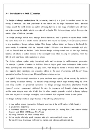 17
3.4 Introduction to FOREXmarket
The foreign exchange market (forex, FX, or currency market) is a global decentralized market for the
trading of currencies. The main participants in this market are the larger international banks. Financial
centres around the world function as anchors of trading between a wide range of multiple types of buyers
and sellers around the clock, with the exception of weekends. The foreign exchange market determines the
relative values of different currencies.
The foreign exchange market works through financial institutions, and it operates on several levels. Behind
the scenes banks turn to a smaller number of financial firms known as “dealers,” who are actively involved
in large quantities of foreign exchange trading. Most foreign exchange dealers are banks, so this behind-the-
scenes market is sometimes called the “interbank market”, although a few insurance companies and other
kinds of financial firms are involved. Trades between foreign exchange dealers can be very large, involving
hundreds of millions of dollars. Because of the sovereignty issue when involving two currencies, Forex has
little (if any) supervisory entity regulating its actions.
The foreign exchange market assists international trade and investments by enabling currency conversion.
For example, it permits a business in the United States to import goods from the European Union member
states, especially Euro zone members, and pay Euros, even though its income is in United States dollars. It
also supports direct speculation and evaluation relative to the value of currencies, and the carry trade,
speculation based on the interest rate differential between two currencies.
In a typical foreign exchange transaction, a party purchases some quantity of one currency by paying for
some quantity of another currency. The modern foreign exchange market began forming during the 1970s
after three decades of government restrictions on foreign exchange transactions (the Bretton Woods
system of monetary management established the rules for commercial and financial relations among the
world's major industrial states after World War II), when countries gradually switched to floating exchange
rates from the previous exchange rate regime, which remained fixed as per the Bretton Woods system.
The foreign exchange market is unique because of the following characteristics:
 its huge trading volume representing the largest asset class in the world leading to high liquidity;
 its geographical dispersion;
 its continuous operation: 24 hours a day except weekends, i.e., trading from 22:00 GMT on Sunday
(Sydney) until 22:00 GMT Friday (New York);
 the variety of factors that affect exchange rates;
 the low margins of relative profit compared with other markets of fixed income; and
 the use of leverage to enhance profit and loss margins and with respect to account size.
 