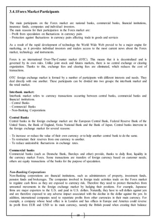 18
3.4.1ForexMarketParticipants
The main participants on the Forex market are national banks, commercial banks, financial institutions,
insurance funds, companies and individual investors.
The main reasons for their participation in the Forex market are:
– Profit from speculation on fluctuations in currency pairs
– Protection against fluctuations in currency pairs affecting trade in goods and services
As a result of the rapid development of technology the World Wide Web proved to be a major engine for
marketing, as it provides individual investors and traders access to the most current news about the Forex
market, technology and instruments.
Forex is an international Over-The-Counter market (OTC). This means that it is decentralized and is
governed by its own rules. Unlike joint stock and futures markets, there is no central exchange or clearing
organization. Thanks to this, exchange fees and clearing fees are eliminated, which reduces the cost of
transactions.
OTC foreign exchange market is formed by a number of participants with different interests and needs. They
deal directly with one another. These participants can be divided into two groups: the interbank market and
the retail market.
Interbank market:
Interbank market refers to currency transactions occurring between central banks, commercial banks and
financial institutions.
– Central Banks
– Commercial Banks
– Non-Banking Corporations
Central Banks
Central banks in the foreign exchange market are the European Central Bank, Federal Reserve Bank of the
United States, the Bank of England, Swiss National Bank and the Bank of Japan. Central banks intervene in
the foreign exchange market for several reasons:
– To increase or reduce the value of their own currency or to help another central bank to do the same.
– To restructure their reserves from one currency to another.
– To reduce undesirable fluctuations in exchange rates.
Commercial banks
Commercial banks (such as Deutsche Bank, Barclays and other) provide, thanks to daily float, liquidity in
the currency market Forex. Some transactions are transfers of foreign currency based on customer needs;
others are equity transactions of the banks for the purpose of speculation.
Non-Banking Corporations
Non-Banking corporations are financial institutions, such as administrators of property, investment funds,
pension funds and brokerages. The companies involved in foreign trade activities trade on the Forex market
to regulate cash flows as they are exposed to currency risk. Therefore they need to protect themselves from
unwanted movements in the foreign exchange market by hedging their positions. For example, Japanese
firms are major exporters to the U.S. and paid in U.S. dollars. Naturally, they have to sell dollars against yen
and are therefore exposed to any adverse impact associated with the decline in the dollar against the yen. In
addition, international companies need to repatriate profits from other currencies in their main currency. For
example, a company whose head office is in London and has offices in Europe and America could reverse
its profit from EUR and USD to its main currency, namely the British pound when creating their balance
 