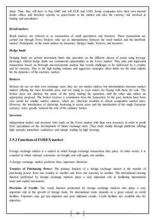 19
sheet. Thus, they will have to buy GBP and sell EUR and USD. Some companies have their own internal
dealer offices and therefore operate as quasi-banks in the market and take the currency risk involved in
trading and speculation.
Retail market:
Retail markets are referred to as transactions of small speculators and investors. These transactions are
carried out through Forex brokers who act as intermediaries between the retail market and the interbank
market. Participants in the retail market are insurance (hedge) funds, brokers, and investors.
Hedge funds
Hedging funds are private investment funds that speculate on the different classes of assets using leverage
(leverage). Global hedge funds use commercial opportunities in the Forex market. They plan and implement
transactions based on thorough macroeconomic analysis that reveals challenges to be addressed by a country
and its currency. Due to the high trading volumes and aggressive strategies, these funds are the main culprits
for the dynamics of the currency market.
Brokers
Brokers do not set their own exchange rates; they are not market makers but intermediaries between market
makers offering the most favorable price and are trying to even orders for buying with these for sale. The
broker does not disclose the name of the party making the quotation, until the other side makes an
appropriate proposal. The broker receives a commission from the transaction. In the past, brokers have been
very useful for smaller market makers, which are otherwise troubled to obtain competitive market rates.
However, the introduction of electronic brokering in recent years and the introduction of the single European
currency /euro/ greatly reduced the role of the ordinary broker.
Investors
Independent traders and investors who trade on the Forex market with their own resources in order to profit
from speculation on the development of future exchange rates. They trade mainly through platforms offering
tight spreads, immediate realization and margin trading by high leverage.
3.5.2 Functions of FOREXmarket
Foreign exchange market is a market in which foreign exchange transactions take place. In other words, it is
a market in which national currencies are bought and sold again one another.
A foreign exchange market performs three important functions:
Transfer of Purchasing Power: The primary function of a foreign exchange market is the transfer of
purchasing power from one country to another and from one currency to another. The international clearing
function performed by foreign exchange markets plays a very important role in facilitating international
trade and capital movements.
Provision of Credit: The credit function performed by foreign exchange markets also plays a very
important role in the growth of foreign trade, for international trade depends to a great extend on credit
facilities. Exporters may get pre-shipment and post shipment credits. Credit facilities are available also for
importers.
 