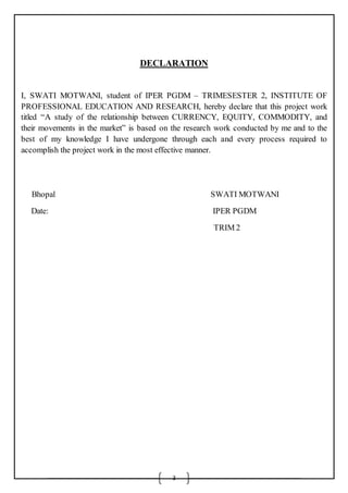 3
DECLARATION
I, SWATI MOTWANI, student of IPER PGDM – TRIMESESTER 2, INSTITUTE OF
PROFESSIONAL EDUCATION AND RESEARCH, hereby declare that this project work
titled “A study of the relationship between CURRENCY, EQUITY, COMMODITY, and
their movements in the market” is based on the research work conducted by me and to the
best of my knowledge I have undergone through each and every process required to
accomplish the project work in the most effective manner.
Bhopal SWATI MOTWANI
Date: IPER PGDM
TRIM 2
 