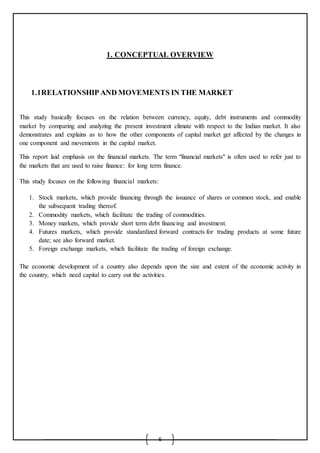 6
1. CONCEPTUAL OVERVIEW
1.1RELATIONSHIP AND MOVEMENTS IN THE MARKET
This study basically focuses on the relation between currency, equity, debt instruments and commodity
market by comparing and analyzing the present investment climate with respect to the Indian market. It also
demonstrates and explains as to how the other components of capital market get affected by the changes in
one component and movements in the capital market.
This report laid emphasis on the financial markets. The term "financial markets" is often used to refer just to
the markets that are used to raise finance: for long term finance.
This study focuses on the following financial markets:
1. Stock markets, which provide financing through the issuance of shares or common stock, and enable
the subsequent trading thereof.
2. Commodity markets, which facilitate the trading of commodities.
3. Money markets, which provide short term debt financing and investment.
4. Futures markets, which provide standardized forward contracts for trading products at some future
date; see also forward market.
5. Foreign exchange markets, which facilitate the trading of foreign exchange.
The economic development of a country also depends upon the size and extent of the economic activity in
the country, which need capital to carry out the activities.
 