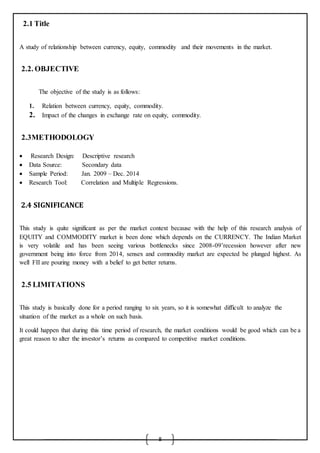 8
2.1 Title
A study of relationship between currency, equity, commodity and their movements in the market.
2.2. OBJECTIVE
The objective of the study is as follows:
1. Relation between currency, equity, commodity.
2. Impact of the changes in exchange rate on equity, commodity.
2.3METHODOLOGY
 Research Design: Descriptive research
 Data Source: Secondary data
 Sample Period: Jan. 2009 – Dec. 2014
 Research Tool: Correlation and Multiple Regressions.
2.4 SIGNIFICANCE
This study is quite significant as per the market context because with the help of this research analysis of
EQUITY and COMMODITY market is been done which depends on the CURRENCY. The Indian Market
is very volatile and has been seeing various bottlenecks since 2008-09’recession however after new
government being into force from 2014, sensex and commodity market are expected be plunged highest. As
well FII are pouring money with a belief to get better returns.
2.5 LIMITATIONS
This study is basically done for a period ranging to six years, so it is somewhat difficult to analyze the
situation of the market as a whole on such basis.
It could happen that during this time period of research, the market conditions would be good which can be a
great reason to alter the investor’s returns as compared to competitive market conditions.
 