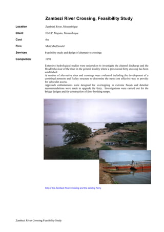 Zambezi River Crossing Feasibility Study
   Zambezi River Crossing, Feasibility Study
Location Zambezi River, Mozambique
Client DNEP, Maputo, Mozambique
Cost tba
Firm Mott MacDonald
Services Feasibility study and design of alternative crossings
Completion 1998
Extensive hydrological studies were undertaken to investigate the channel discharge and the
flood behaviour of the river in the general locality where a provisional ferry crossing has been
established.
A number of alternative sites and crossings were evaluated including the development of a
combined pontoon and Bailey structure to determine the most cost effective way to provide
for vehicular access.
Approach embankments were designed for overtopping in extreme floods and detailed
recommendations were made to upgrade the ferry. Investigations were carried out for the
bridge designs and for construction of ferry berthing ramps.
Site of the Zambezi River Crossing and the existing Ferry
 