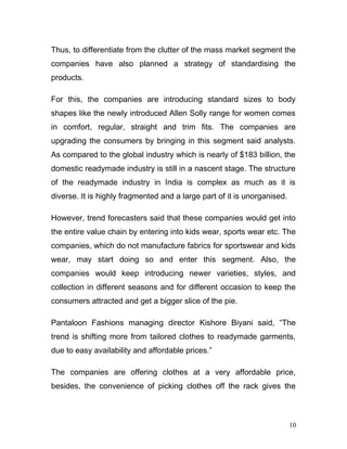 Thus, to differentiate from the clutter of the mass market segment the
companies have also planned a strategy of standardising the
products.
For this, the companies are introducing standard sizes to body
shapes like the newly introduced Allen Solly range for women comes
in comfort, regular, straight and trim fits. The companies are
upgrading the consumers by bringing in this segment said analysts.
As compared to the global industry which is nearly of $183 billion, the
domestic readymade industry is still in a nascent stage. The structure
of the readymade industry in India is complex as much as it is
diverse. It is highly fragmented and a large part of it is unorganised.
However, trend forecasters said that these companies would get into
the entire value chain by entering into kids wear, sports wear etc. The
companies, which do not manufacture fabrics for sportswear and kids
wear, may start doing so and enter this segment. Also, the
companies would keep introducing newer varieties, styles, and
collection in different seasons and for different occasion to keep the
consumers attracted and get a bigger slice of the pie.
Pantaloon Fashions managing director Kishore Biyani said, “The
trend is shifting more from tailored clothes to readymade garments,
due to easy availability and affordable prices.”
The companies are offering clothes at a very affordable price,
besides, the convenience of picking clothes off the rack gives the
10
 