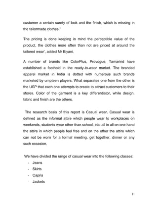 customer a certain surety of look and the finish, which is missing in
the tailormade clothes.”
The pricing is done keeping in mind the perceptible value of the
product, the clothes more often than not are priced at around the
tailored wear’, added Mr Biyani.
A number of brands like ColorPlus, Provogue, Tamarind have
established a foothold in the ready-to-wear market. The branded
apparel market in India is dotted with numerous such brands
marketed by umpteen players. What separates one from the other is
the USP that each one attempts to create to attract customers to their
stores. Color of the garment is a key differentiator, while design,
fabric and finish are the others.
The research basis of this report is Casual wear. Casual wear is
defined as the informal attire which people wear to workplaces on
weekends, students wear other than school, etc. all in all on one hand
the attire in which people feel free and on the other the attire which
can not be worn for a formal meeting, get together, dinner or any
such occasion.
We have divided the range of casual wear into the following classes:
- Jeans
- Skirts
- Capris
- Jackets
11
 