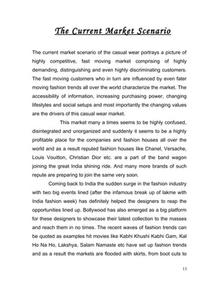 The Current Market Scenario
The current market scenario of the casual wear portrays a picture of
highly competitive, fast moving market comprising of highly
demanding, distinguishing and even highly discriminating customers.
The fast moving customers who in turn are influenced by even fater
moving fashion trends all over the world characterize the market. The
accessibility of information, increasing purchasing power, changing
lifestyles and social setups and most importantly the changing values
are the drivers of this casual wear market.
This market many a times seems to be highly confused,
disintegrated and unorganized and suddenly it seems to be a highly
profitable place for the companies and fashion houses all over the
world and as a result reputed fashion houses like Chanel, Versache,
Louis Vouitton, Christian Dior etc. are a part of the band wagon
joining the great India shining ride. And many more brands of such
repute are preparing to join the same very soon.
Coming back to India the sudden surge in the fashion industry
with two big events lined (after the infamous break up of lakme with
India fashion week) has definitely helped the designers to reap the
opportunities lined up. Bollywood has also emerged as a big platform
for these designers to showcase their latest collection to the masses
and reach them in no times. The recent waves of fashion trends can
be quoted as examples hit movies like Kabhi Khushi Kabhi Gam, Kal
Ho Na Ho, Lakshya, Salam Namaste etc have set up fashion trends
and as a result the markets are flooded with skirts, from boot cuts to
13
 