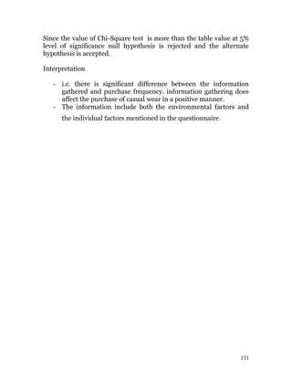 Since the value of Chi-Square test is more than the table value at 5%
level of significance null hypothesis is rejected and the alternate
hypothesis is accepted.
Interpretation
- i.e. there is significant difference between the information
gathered and purchase frequency. information gathering does
affect the purchase of casual wear in a positive manner.
- The information include both the environmental factors and
the individual factors mentioned in the questionnaire.
131
 