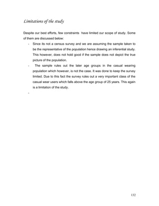 Limitations of the study
Despite our best efforts, few constraints have limited our scope of study. Some
of them are discussed below:
- Since its not a census survey and we are assuming the sample taken to
be the representative of the population hence drawing an inferential study.
This however, does not hold good if the sample does not depict the true
picture of the population.
- The sample rules out the later age groups in the casual wearing
population which however, is not the case. It was done to keep the survey
limited. Due to this fact the survey rules out a very important class of the
casual wear users which falls above the age group of 25 years. This again
is a limitation of the study.
-
132
 