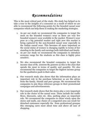 Recommendations
This is the most critical part of the study. His study has helped us to
take a tour in the insights of a consumer as a result of which we are
able to recommend the following points for the branded casual wear
companies which can help them in making the marketing strategies.
1. As per our study we recommend the companies to target the
most on the branded women’s wear as there are very few
branded women’s wear available in the market. Women’s wear
pose as a big potential market and right now this market is
being captured by the non-branded casual wear especially in
the Indian casual wear. This becomes all more important as
the social status of women is changing rapidly in terms of her
standing in the family and earnings both individual and family.
2. As per our study we recommend the companies to introduce
economy range for the students as this class is highly price
sensitive.
3. We also recommend the branded companies to target the
income class of Rs. 200000-Rs.500000 as this is the class that
spends the most in terms of quality and quantity. We also
recommend the companies to target the highest income group
for the qualitative push to their sales.
4. Our research study also shows that the information plays an
important role in the purchase behaviour as are the advice
from the family, friends and peer groups. We recommend the
companies to aim these reference groups in their promotional
campaigns and advertisements.
5. Our research study shows that the stores play a very important
role in the choice of the casual wear. These include the traffic
flows, discounts, sales etc. Also, parking plays an important
role. We recommend the companies to chose wisely upon the
stores and malls, any choice of a congested area can result for
detached customers especially the from professional groupas
this emerging cares most about time and above all ease of
shopping.
133
 