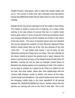 straight fit jeans, head gears, suits in latest indo western styles and
so on. The movies in India have also motivated some big fashion
houses like DKNY(with Kabhi Khushi Kabhi Gam) to enter into Indian
markets.
Despite all the rosy picture portrayed so far the reality is hard hitting.
The market in reality is brutal and un forgiving. It’s a place where
winning is the sole criteria of survival that too in a market which
shows great colors in terms of big and improving purchasing power
and changing lifestyles but all this statistics are limited to the realms
of the big metros. The wave of branded casual wear and standard
has not yet reached the outskirts of India. Recently released Forbes
World’s richest shows that out of the 102 new entrants of the club
“riche rich” 11 are Indians that means 1 out of every 10 new
billionaires joining the Forbes list is an Indian. This can naturally be
the dream market to launch the product with a bang. However this
dream is turning sour for many of the foreign brands United Colors Of
Benetton, Lacoste etc can be cited as example. United Colors of
Benetton has already packed up its operations in India. The market is
not as easy to conquer as it seems to be. Price is a criteria but not
the sole, size does matter, stores also, then relationships with the
“purane wale bhaiyya” comes in picture, and above all the class,
income levels and perceptions. The recent studies show that in India
the emerging middle class is the most spendthrift of all earning
between Rs. 200000-Rs.500000 per annum, families where both the
parents are working with one or two kids to look after. This is the
14
 