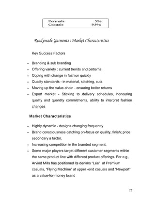Readymade Garments : Market Characteristics
Key Success Factors
• Branding & sub branding
• Offering variety : current trends and patterns
• Coping with change in fashion quickly
• Quality standards - in material, stitching, cuts
• Moving up the value-chain - ensuring better returns
• Export market - Sticking to delivery schedules, honouring
quality and quantity commitments, ability to interpret fashion
changes
Market Characteristics
• Highly dynamic - designs changing frequently
• Brand consciousness catching on-focus on quality, finish; price
secondary a factor.
• Increasing competition in the branded segment.
• Some major players target different customer segments within
the same product line with different product offerings. For e.g.,
Arvind Mills has positioned its denims “Lee” at Premium
casuals, “Flying Machine” at upper -end casuals and “Newport”
as a value-for-money brand
22
 