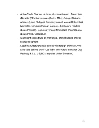 • Active Trade Channel - 4 types of channels used : Franchises
(Benetton)/ Exclusive stores (Arvind Mills); Outright Sales to
retailers (Louis Philippe); Company-owned stores (Colourplus);
Normal 3 - tier chain through stockists, distributors, retailers
(Louis Philippe). Some players opt for multiple channels also
(Louis Phillip, Colourplus)
• Significant expenditure on marketing / brand building only for
branded segment
• Local manufacturers have tied-up with foreign brands (Arvind
Mills sells denims under ‘Lee’ label and “Arrow” shirts for Clue
Peabody & Co., US; DCM supplies under ‘Benetton’)
23
 