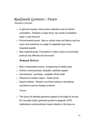 Readymade Garments : Future
Business Concerns
• In garment exports, lower prices realisation due to intense
competition - Pakistan a major force, has similar competitive
edge in cost structure
• Environmental issues : Ban on certain dyes and fabrics such as
rayon and insistence on usage of vegetable dyes have
impacted exports
• Raw material prices: Fluctuation in cotton prices (a commodity
product) has affected cost structures
Demand Drivers
• Rise in disposable income - burgeoning of middle class
• Fashion consciousness; etiquette, aesthetic appeal
• Convenience - purchase : available off the shelf
• Influence of western styles - media driven
• Export markets : Western countries looking to developing
countries to source cheaper products
Future
• The future for blended garments appear to be bright at around
9% annually.Cotton garments growth to stagnate. WTO
implications could positively impact industry in the long run
24
 
