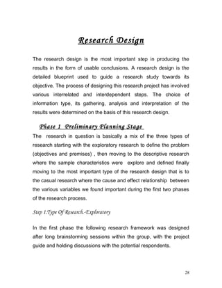 Research Design
The research design is the most important step in producing the
results in the form of usable conclusions. A research design is the
detailed blueprint used to guide a research study towards its
objective. The process of designing this research project has involved
various interrelated and interdependent steps. The choice of
information type, its gathering, analysis and interpretation of the
results were determined on the basis of this research design.
Phase 1 Preliminary Planning Stage
The research in question is basically a mix of the three types of
research starting with the exploratory research to define the problem
(objectives and premises) , then moving to the descriptive research
where the sample characteristics were explore and defined finally
moving to the most important type of the research design that is to
the casual research where the cause and effect relationship between
the various variables we found important during the first two phases
of the research process.
Step 1.Type Of Research.-Exploratory
In the first phase the following research framework was designed
after long brainstorming sessions within the group, with the project
guide and holding discussions with the potential respondents.
28
 
