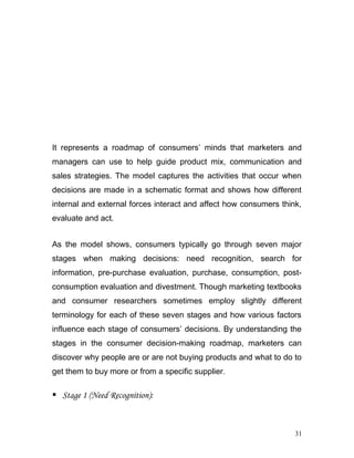 It represents a roadmap of consumers’ minds that marketers and
managers can use to help guide product mix, communication and
sales strategies. The model captures the activities that occur when
decisions are made in a schematic format and shows how different
internal and external forces interact and affect how consumers think,
evaluate and act.
As the model shows, consumers typically go through seven major
stages when making decisions: need recognition, search for
information, pre-purchase evaluation, purchase, consumption, post-
consumption evaluation and divestment. Though marketing textbooks
and consumer researchers sometimes employ slightly different
terminology for each of these seven stages and how various factors
influence each stage of consumers’ decisions. By understanding the
stages in the consumer decision-making roadmap, marketers can
discover why people are or are not buying products and what to do to
get them to buy more or from a specific supplier.
 Stage 1 (Need Recognition):
31
 