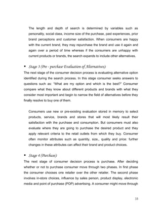 The length and depth of search is determined by variables such as
personality, social class, income size of the purchase, past experiences, prior
brand perceptions and customer satisfaction. When consumers are happy
with the current brand, they may repurchase the brand and use it again and
again over a period of time whereas if the consumers are unhappy with
current products or brands, the search expands to include other alternatives.
 Stage 3 (Pre - purchase Evaluation of Alternatives):
The next stage of the consumer decision process is evaluating alternative option
identified during the search process. In this stage consumer seeks answers to
questions such as: “What are my option and which is the best?” Consumer
compare what they know about different products and brands with what they
consider most important and begin to narrow the field of alternatives before they
finally resolve to buy one of them.
Consumers use new or pre-existing evaluation stored in memory to select
products, service, brands and stores that will most likely result their
satisfaction with the purchase and consumption. But consumers must also
evaluate where they are going to purchase the desired product and they
apply relevant criteria to the retail outlets from which they buy. Consumer
often monitor attributes such as quantity, size,, quality and price: further
changes in these attributes can affect their brand and product choices.
 Stage 4 (Purchase):
The next stage of consumer decision process is purchase. After deciding
whether or not to purchase consumer move through two phases. In first phase
the consumer chooses one retailer over the other retailer. The second phase
involves in-store choices, influence by sales person, product display, electronic
media and point of purchase (POP) advertising. A consumer might move through
33
 