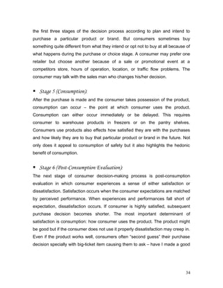 the first three stages of the decision process according to plan and intend to
purchase a particular product or brand. But consumers sometimes buy
something quite different from what they intend or opt not to buy at all because of
what happens during the purchase or choice stage. A consumer may prefer one
retailer but choose another because of a sale or promotional event at a
competitors store, hours of operation, location, or traffic flow problems. The
consumer may talk with the sales man who changes his/her decision.
 Stage 5 (Consumption):
After the purchase is made and the consumer takes possession of the product,
consumption can occur – the point at which consumer uses the product.
Consumption can either occur immediately or be delayed. This requires
consumer to warehouse products in freezers or on the pantry shelves.
Consumers use products also effects how satisfied they are with the purchases
and how likely they are to buy that particular product or brand in the future. Not
only does it appeal to consumption of safety but it also highlights the hedonic
benefit of consumption.
 Stage 6 (Post-Consumption Evaluation):
The next stage of consumer decision-making process is post-consumption
evaluation in which consumer experiences a sense of either satisfaction or
dissatisfaction. Satisfaction occurs when the consumer expectations are matched
by perceived performance. When experiences and performances fall short of
expectation, dissatisfaction occurs. If consumer is highly satisfied, subsequent
purchase decision becomes shorter. The most important determinant of
satisfaction is consumption: how consumer uses the product. The product might
be good but if the consumer does not use it properly dissatisfaction may creep in.
Even if the product works well, consumers often “second guess” their purchase
decision specially with big-ticket item causing them to ask – have I made a good
34
 