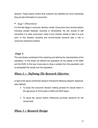 decision. These tactics confirm that customer are satisfied but more importantly
they provide information to consumers.
 Stage 7 (Divestment):
It is the last stage in consumer decision model. Consumers have several options
including outright disposal, recycling or remarketing. He can choose to sell
(remarket) it to other consumers, trade it in/on another vehicle or take it to junk
yard. In this situation recycling and environmental concerns play a role in
consumer divestment method.
Stage 2-
The next phase constituted of the exploring and defining the characteristics of the
population. In this phase we defined the population as the people of the Delhi
and the NCR. In this way it was easy to draw a sample from this population and
to extrapolate the results over the population.
Phase 2 – Defining The Research Objective
In light of the above mentioned research framework following research objectives
were defined:
• To study the consumer decision making process for casual wears in
the age group of 15-25 years in Delhi and NCR region.
• To study the various factors influencing purchase decisions for the
casual wear.
Phase 3 – Research Design
35
 