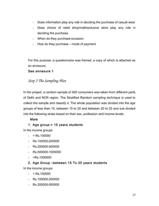 - Does information play any role in deciding the purchase of casual wear
- Does choice of retail shop/mall/exclusive store play any role in
deciding the purchase.
- When do they purchase-occasion
- How do they purchase – mode of payment
For this purpose, a questionnaire was framed, a copy of which is attached as
an annexure.
See annexure 1
Step 2 The Sampling Plan
In the project, a random sample of 400 consumers was taken from different parts
of Delhi and NCR region. The Stratified Random sampling technique is used to
collect the sample and classify it. The whole population was divided into the age
groups of less than 15, between 15 to 20 and between 20 to 25 and sub divided
into the following strata based on their sex, profession and income levels.
Male
1. Age group-> 15 years students
In the income groups
- < Rs.100000
- Rs.100000-200000
- Rs.200000-500000
- Rs.500000-1000000
- >Rs.1000000
2. Age Group –between 15 To 20 years students
In the income groups
- < Rs.100000
- Rs.100000-200000
- Rs.200000-500000
37
 