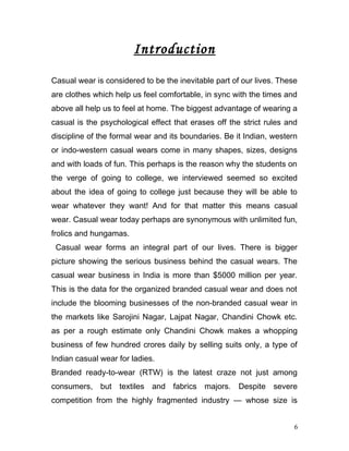 Introduction
Casual wear is considered to be the inevitable part of our lives. These
are clothes which help us feel comfortable, in sync with the times and
above all help us to feel at home. The biggest advantage of wearing a
casual is the psychological effect that erases off the strict rules and
discipline of the formal wear and its boundaries. Be it Indian, western
or indo-western casual wears come in many shapes, sizes, designs
and with loads of fun. This perhaps is the reason why the students on
the verge of going to college, we interviewed seemed so excited
about the idea of going to college just because they will be able to
wear whatever they want! And for that matter this means casual
wear. Casual wear today perhaps are synonymous with unlimited fun,
frolics and hungamas.
Casual wear forms an integral part of our lives. There is bigger
picture showing the serious business behind the casual wears. The
casual wear business in India is more than $5000 million per year.
This is the data for the organized branded casual wear and does not
include the blooming businesses of the non-branded casual wear in
the markets like Sarojini Nagar, Lajpat Nagar, Chandini Chowk etc.
as per a rough estimate only Chandini Chowk makes a whopping
business of few hundred crores daily by selling suits only, a type of
Indian casual wear for ladies.
Branded ready-to-wear (RTW) is the latest craze not just among
consumers, but textiles and fabrics majors. Despite severe
competition from the highly fragmented industry — whose size is
6
 