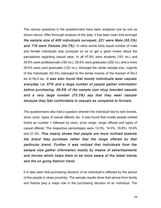 The various questions in the questionnaire have been analyzed one by one as
shown above. After thorough analysis of the data, it has been seen that amongst
the sample size of 400 individuals surveyed, 221 were Male (55.3%)
and 179 were Female (44.7%). In other words fairly equal number of male
and female individuals was surveyed so as to get a good review about the
perceptions regarding casual wear. In all 47.8% were students (191 no.) and
45.8% were professionals (183 no.), 50.5% were graduates (202 no.) and a mere
30.5% were post graduates (122 no.). Amongst the whole sample size, majority
of the individuals (40.3%) belonged to the family income of the bracket of Rs.2
lac to Rs.5 lac. It was also found that mostly individuals wear casuals
everyday i.e. 57% and a large number of people gather information
before purchasing. 59.8% of the sample size shop branded casuals
and a very large number (73.3%) say that they wear casuals
because they feel comfortable in casuals as compared to formals.
The questionnaire also had a question wherein the individual had to rank brands,
store, price, types of casual offered, etc. It was found that mostly people ranked
brand as number 1 followed by store, price range, range offered and types of
casual offered. The respective percentages were 12.5%, 14.5%, 16.8%, 16.8%
and 21.3%. This clearly shows that people are more inclined towards
the brand they purchase rather that the range offered by that
particular brand. Further it was noticed that individuals from the
sample size gather information mostly by means of advertisements
and movies which helps them to be more aware of the latest trends
and the on going fashion trend.
It is also seen that purchasing decision of an individual is affected by the advice
of the people in close proximity. The sample results show that advice from family
and friends play a major role in the purchasing decision of an individual. The
68
 