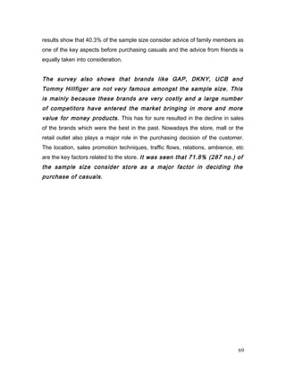 results show that 40.3% of the sample size consider advice of family members as
one of the key aspects before purchasing casuals and the advice from friends is
equally taken into consideration.
The survey also shows that brands like GAP, DKNY, UCB and
Tommy Hillfiger are not very famous amongst the sample size. This
is mainly because these brands are very costly and a large number
of competitors have entered the market bringing in more and more
value for money products. This has for sure resulted in the decline in sales
of the brands which were the best in the past. Nowadays the store, mall or the
retail outlet also plays a major role in the purchasing decision of the customer.
The location, sales promotion techniques, traffic flows, relations, ambience, etc
are the key factors related to the store. It was seen that 71.8% (287 no.) of
the sample size consider store as a major factor in deciding the
purchase of casuals.
69
 