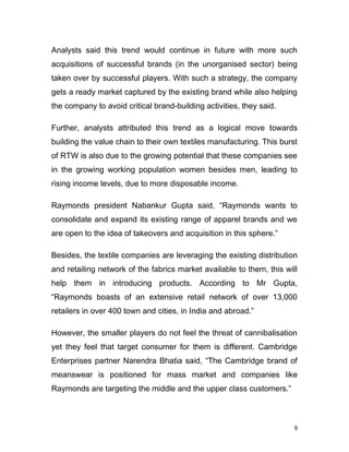 Analysts said this trend would continue in future with more such
acquisitions of successful brands (in the unorganised sector) being
taken over by successful players. With such a strategy, the company
gets a ready market captured by the existing brand while also helping
the company to avoid critical brand-building activities, they said.
Further, analysts attributed this trend as a logical move towards
building the value chain to their own textiles manufacturing. This burst
of RTW is also due to the growing potential that these companies see
in the growing working population women besides men, leading to
rising income levels, due to more disposable income.
Raymonds president Nabankur Gupta said, “Raymonds wants to
consolidate and expand its existing range of apparel brands and we
are open to the idea of takeovers and acquisition in this sphere.”
Besides, the textile companies are leveraging the existing distribution
and retailing network of the fabrics market available to them, this will
help them in introducing products. According to Mr Gupta,
“Raymonds boasts of an extensive retail network of over 13,000
retailers in over 400 town and cities, in India and abroad.”
However, the smaller players do not feel the threat of cannibalisation
yet they feel that target consumer for them is different. Cambridge
Enterprises partner Narendra Bhatia said, “The Cambridge brand of
meanswear is positioned for mass market and companies like
Raymonds are targeting the middle and the upper class customers.”
8
 