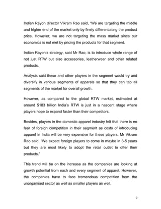 Indian Rayon director Vikram Rao said, “We are targeting the middle
and higher end of the market only by finely differentiating the product
price. However, we are not targeting the mass market since our
economics is not met by pricing the products for that segment.
Indian Rayon’s strategy, said Mr Rao, is to introduce whole range of
not just RTW but also accessories, leatherwear and other related
products.
Analysts said these and other players in the segment would try and
diversify in various segments of apparels so that they can tap all
segments of the market for overall growth.
However, as compared to the global RTW market, estimated at
around $183 billion India’s RTW is just in a nascent stage where
players hope to expand faster than their competitors.
Besides, players in the domestic apparel industry felt that there is no
fear of foreign competition in their segment as costs of introducing
apparel in India will be very expensive for these players. Mr Vikram
Rao said, “We expect foreign players to come in maybe in 3-5 years
but they are most likely to adopt the retail outlet to offer their
products.”
This trend will be on the increase as the companies are looking at
growth potential from each and every segment of apparel. However,
the companies have to face tremendous competition from the
unorganised sector as well as smaller players as well.
9
 
