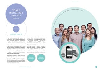 31
PRÉMIOS DE INOVAÇÃO
LIVRO DE INOVAÇÃO NO RETALHO 2014
SONAE
INNOVATION
AWARDS
SONAE MC
VENCEDOR
App Continente
Desenvolvemos e oferecemos aos nossos clientes
a app Continente, uma aplicação específica para
smartphones. A app Continente vem ao encontro de
várias oportunidades identificadas, nomeadamente
aumentar os pontos de contacto com o cliente, facilitar
e agilizar as compras nas lojas físicas e aumentar a sua
conveniência.
A app Continente aproximou ainda mais os clientes
ao Cartão Continente. Através desta os clientes têm a
possibilidade de conhecer e utilizar todas as vantagens
do Cartão Continente de uma forma simples e prática,
nomeadamente consultar e utilizar o saldo do cartão
e os cupões no momento da compra sem dispor do
cartão físico ou dos cupões em papel.
Através da app Continente os clientes podem ainda
ver informação sobre produtos, consultar as compras
dos últimos 30 dias, gerir listas de compras e ver os
folhetos promocionais em vigor. É também possível
conhecer a localização das lojas Continente, integrada
com georreferenciação para levar o cliente com toda a
conveniência até à loja mais próxima.
Estas vantagens estão acessíveis a qualquer cliente
possuidor de um smartphone. A aplicação existe
em três formatos: iOS, Android e webmobile. Desde
o seu lançamento que esta app já conta com mais
de 265.000 instalações e 200.000 utilizadores
registados, e alcançou a primeira posição no top de
apps descarregadas na AppStore.
Com a app Continente, a experiência de compra é
agora mais envolvente. O programa de fidelização
Cartão Continente reforçou os seus atributos e a
notoriedade da marca é crescente. O atendimento em
caixa tornou-se mais rápido e produtivo e, acima de
tudo, a satisfação dos nossos clientes é cada vez maior.
PedroGonçalves,JoelSilva,AnaMargaridaSantos,F
ernanda Vasconcelos, João Almeida, Frederico Santos, Liliana Azevedo, Nuno Almeida, Anabela Coelho
265.000
downloads
200.000
utilizadores
 