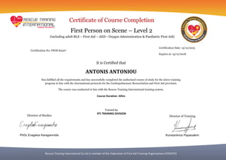 Rescue Training International Cy Ltd is member of the Federation of First Aid Training Organizations (FOFATO)
Certificate of Course Completion
First Person on Scene – Level 2
It is Certified that
ANTONIS ANTONIOU
Has fulfilled all the requirements and has successfully completed the authorized course of study for the above training
program in line with the international protocols for the Cardiopulmonary Resuscitation and First Aid provision.
The course was conducted in line with the Rescue Training International training system.
Course Duration: 32hrs
Certification Date: 15/12/2015
Expires at: 15/12/2018
Certification No: FPOS 82207
Trained by:
RTI TRAINING DIVISION
(including adult BLS – First Aid – AED - Oxygen Administration & Paediatric First Aid)
Director of Studies
PhDc Evagelos Karagiannidis
Director of Training
Konstantinos Papaioakim
 