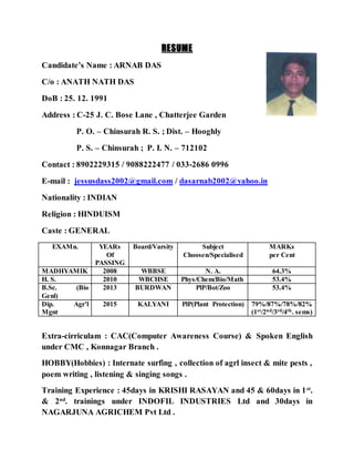 RESUME
Candidate’s Name : ARNAB DAS
C/o : ANATH NATH DAS
DoB : 25. 12. 1991
Address : C-25 J. C. Bose Lane , Chatterjee Garden
P. O. – Chinsurah R. S. ; Dist. – Hooghly
P. S. – Chinsurah ; P. I. N. – 712102
Contact : 8902229315 / 9088222477 / 033-2686 0996
E-mail : jessusdass2002@gmail.com / dasarnab2002@yahoo.in
Nationality : INDIAN
Religion : HINDUISM
Caste : GENERAL
EXAMn. YEARs
Of
PASSING
Board/Varsity Subject
Choosen/Specialised
MARKs
per Cent
MADHYAMIK 2008 WBBSE N. A. 64.3%
H. S. 2010 WBCHSE Phys/Chem/Bio/Math 53.4%
B.Sc. (Bio
Genl)
2013 BURDWAN PlP/Bot/Zoo 53.4%
Dip. Agr’l
Mgnt
2015 KALYANI PlP(Plant Protection) 79%/87%/78%/82%
(1st/2nd/3rd/4th. sems)
Extra-cirriculam : CAC(Computer Awareness Course) & Spoken English
under CMC , Konnagar Branch .
HOBBY(Hobbies) : Internate surfing , collection of agrl insect & mite pests ,
poem writing , listening & singing songs .
Training Experience : 45days in KRISHI RASAYAN and 45 & 60days in 1st
.
& 2nd
. trainings under INDOFIL INDUSTRIES Ltd and 30days in
NAGARJUNA AGRICHEM Pvt Ltd .
Attach a
passport size
photo
 