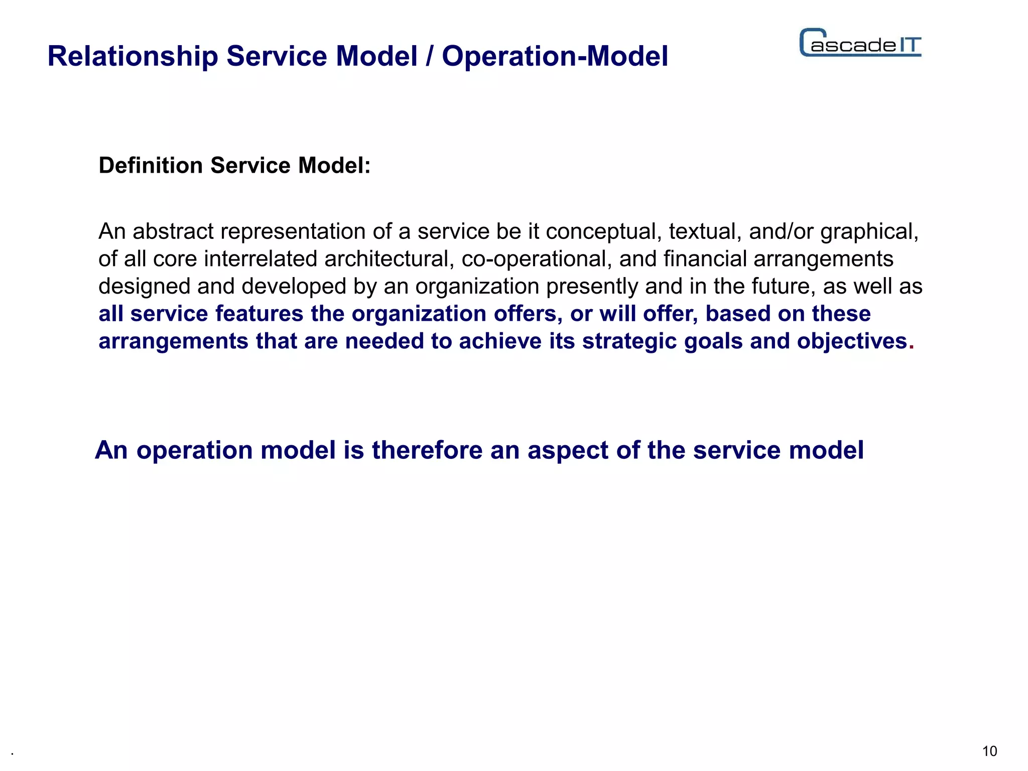 Definition Service Model:
An abstract representation of a service be it conceptual, textual, and/or graphical,
of all core interrelated architectural, co-operational, and financial arrangements
designed and developed by an organization presently and in the future, as well as
all service features the organization offers, or will offer, based on these
arrangements that are needed to achieve its strategic goals and objectives.
Relationship Service Model / Operation-Model
10.
An operation model is therefore an aspect of the service model
 