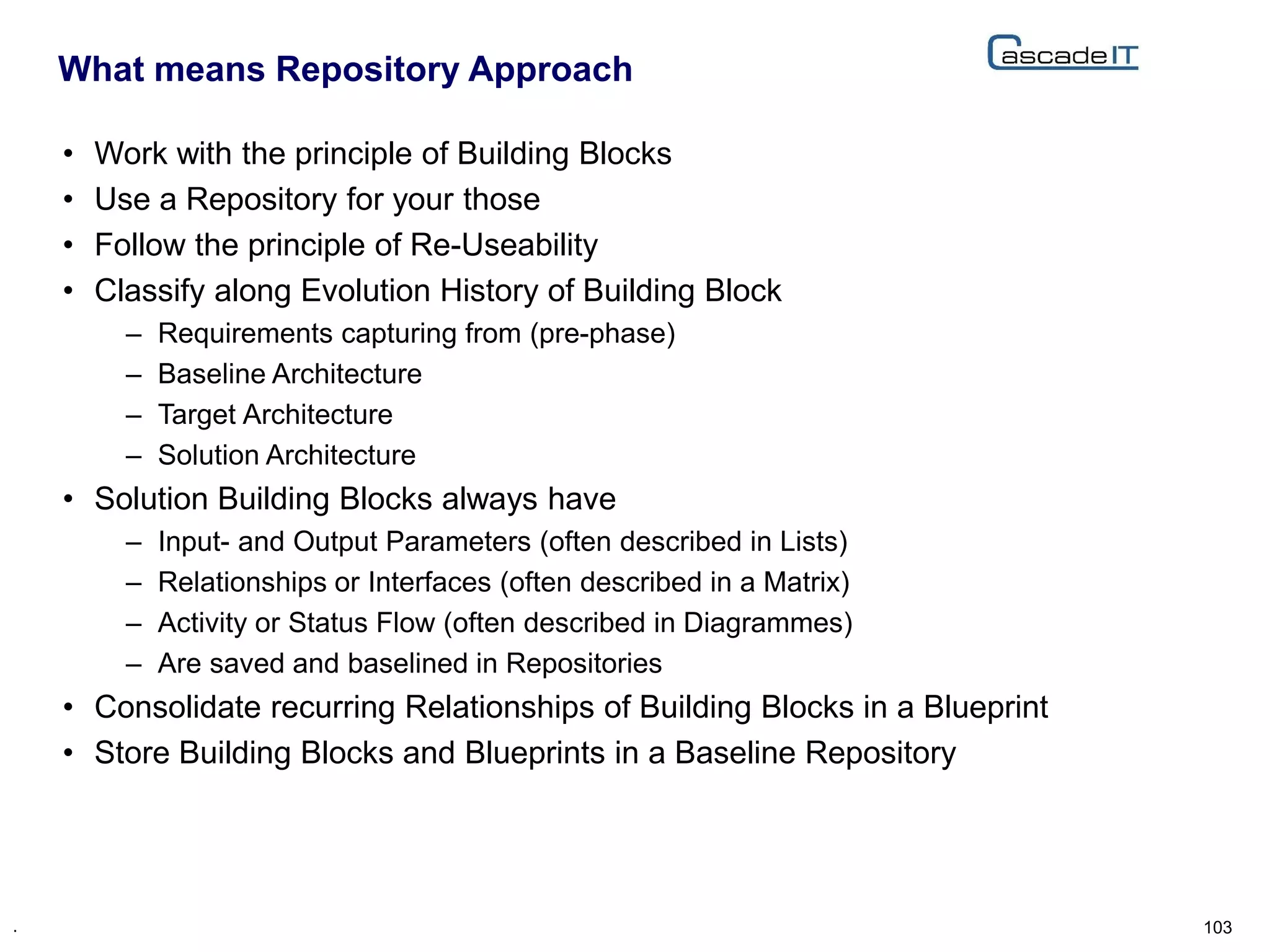 • Work with the principle of Building Blocks
• Use a Repository for your those
• Follow the principle of Re-Useability
• Classify along Evolution History of Building Block
– Requirements capturing from (pre-phase)
– Baseline Architecture
– Target Architecture
– Solution Architecture
• Solution Building Blocks always have
– Input- and Output Parameters (often described in Lists)
– Relationships or Interfaces (often described in a Matrix)
– Activity or Status Flow (often described in Diagrammes)
– Are saved and baselined in Repositories
• Consolidate recurring Relationships of Building Blocks in a Blueprint
• Store Building Blocks and Blueprints in a Baseline Repository
What means Repository Approach
103.
 