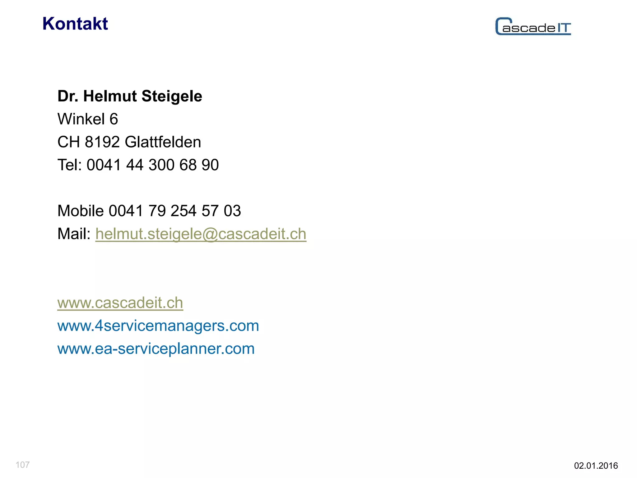 02.01.2016107
Kontakt
Dr. Helmut Steigele
Winkel 6
CH 8192 Glattfelden
Tel: 0041 44 300 68 90
Mobile 0041 79 254 57 03
Mail: helmut.steigele@cascadeit.ch
www.cascadeit.ch
www.4servicemanagers.com
www.ea-serviceplanner.com
 
