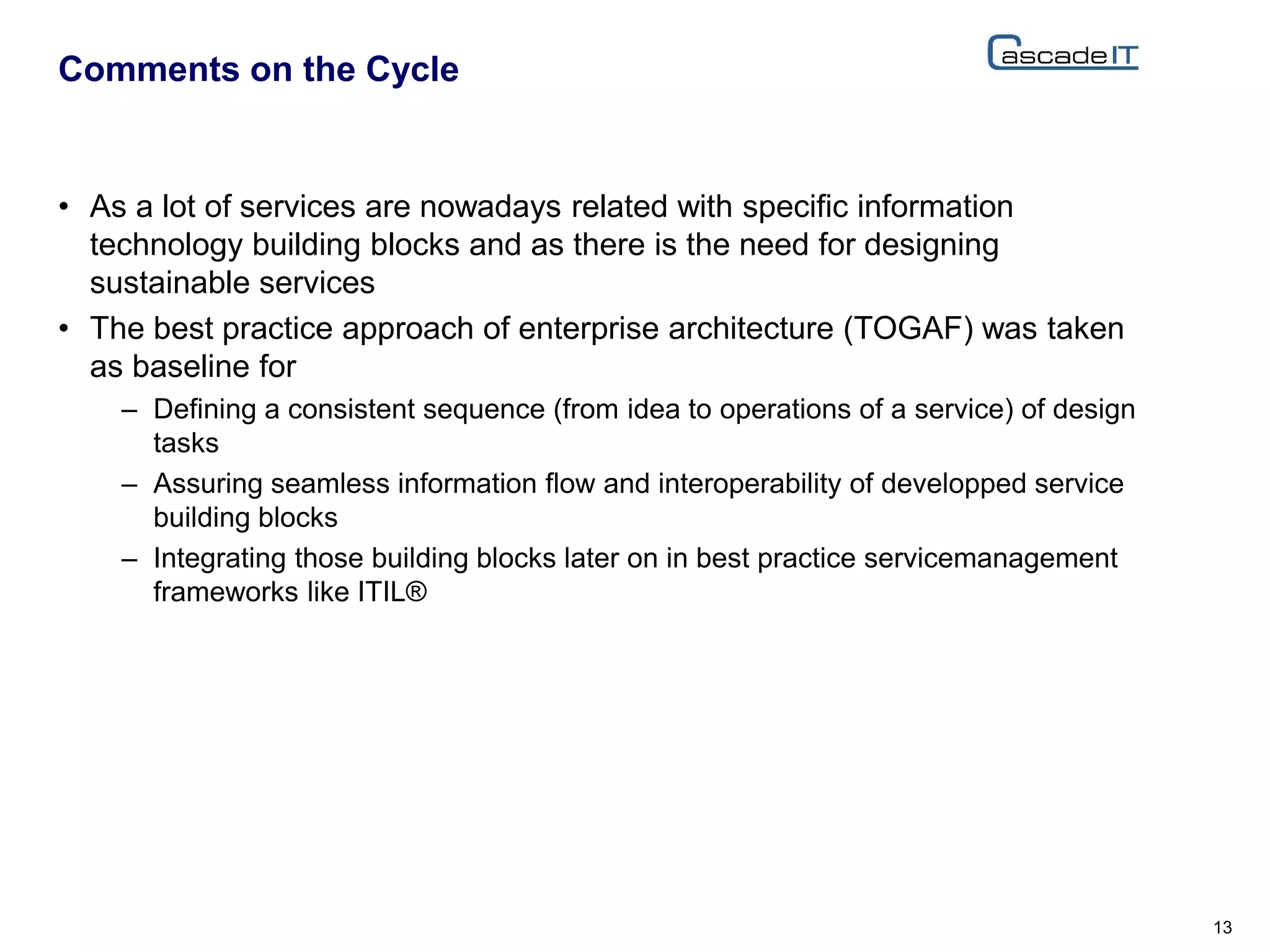 • As a lot of services are nowadays related with specific information
technology building blocks and as there is the need for designing
sustainable services
• The best practice approach of enterprise architecture (TOGAF) was taken
as baseline for
– Defining a consistent sequence (from idea to operations of a service) of design
tasks
– Assuring seamless information flow and interoperability of developped service
building blocks
– Integrating those building blocks later on in best practice servicemanagement
frameworks like ITIL®
Comments on the Cycle
13
 