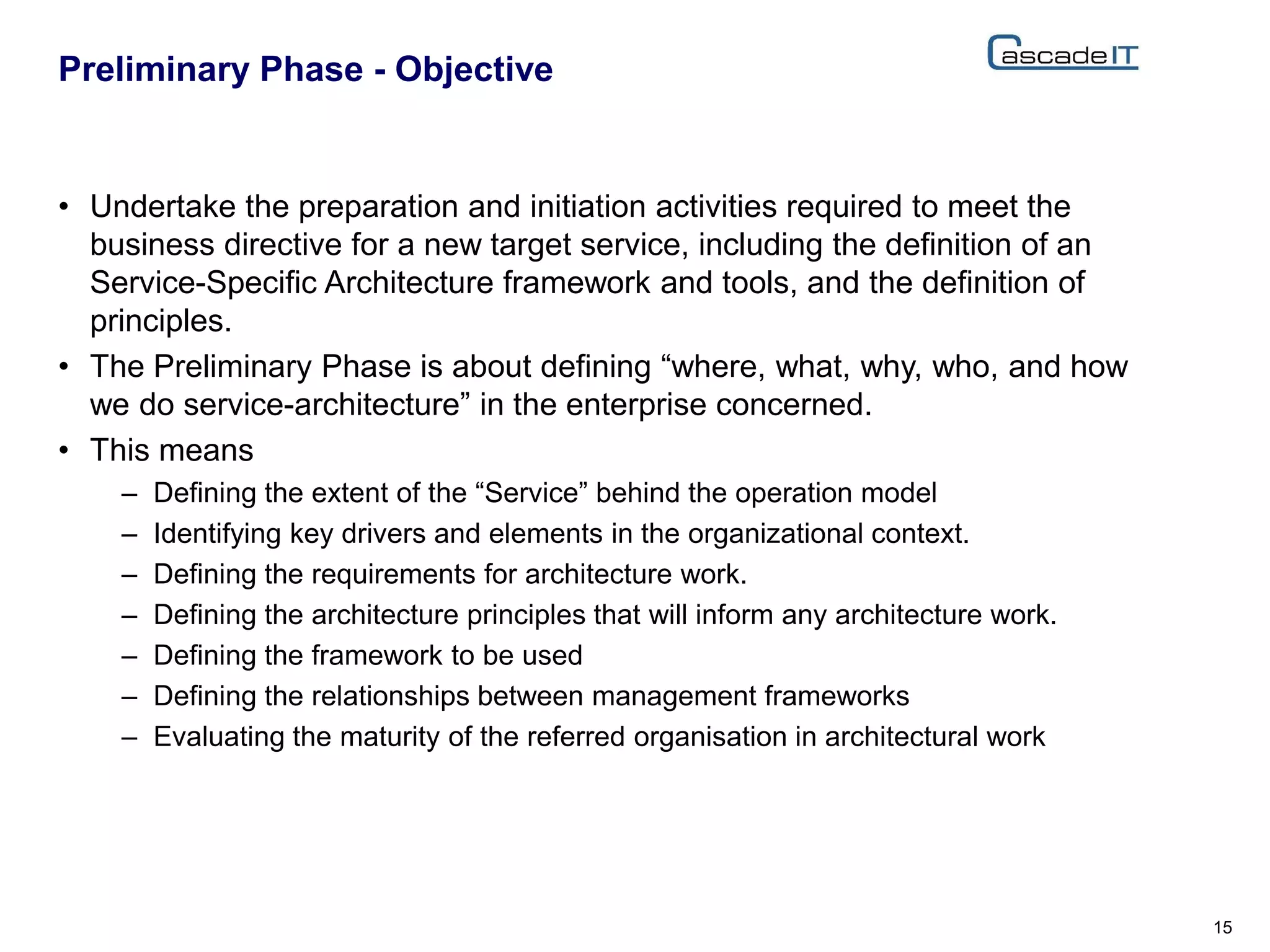• Undertake the preparation and initiation activities required to meet the
business directive for a new target service, including the definition of an
Service-Specific Architecture framework and tools, and the definition of
principles.
• The Preliminary Phase is about defining “where, what, why, who, and how
we do service-architecture” in the enterprise concerned.
• This means
– Defining the extent of the “Service” behind the operation model
– Identifying key drivers and elements in the organizational context.
– Defining the requirements for architecture work.
– Defining the architecture principles that will inform any architecture work.
– Defining the framework to be used
– Defining the relationships between management frameworks
– Evaluating the maturity of the referred organisation in architectural work
Preliminary Phase - Objective
15
 
