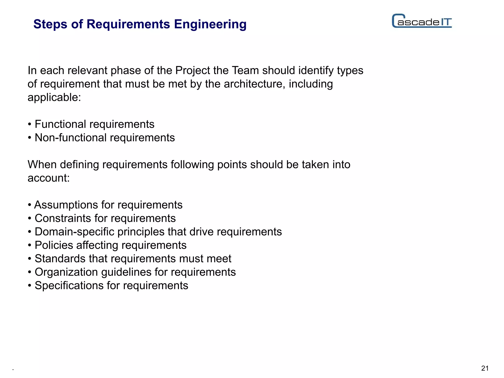 Steps of Requirements Engineering
21.
In each relevant phase of the Project the Team should identify types
of requirement that must be met by the architecture, including
applicable:
• Functional requirements
• Non-functional requirements
When defining requirements following points should be taken into
account:
• Assumptions for requirements
• Constraints for requirements
• Domain-specific principles that drive requirements
• Policies affecting requirements
• Standards that requirements must meet
• Organization guidelines for requirements
• Specifications for requirements
 