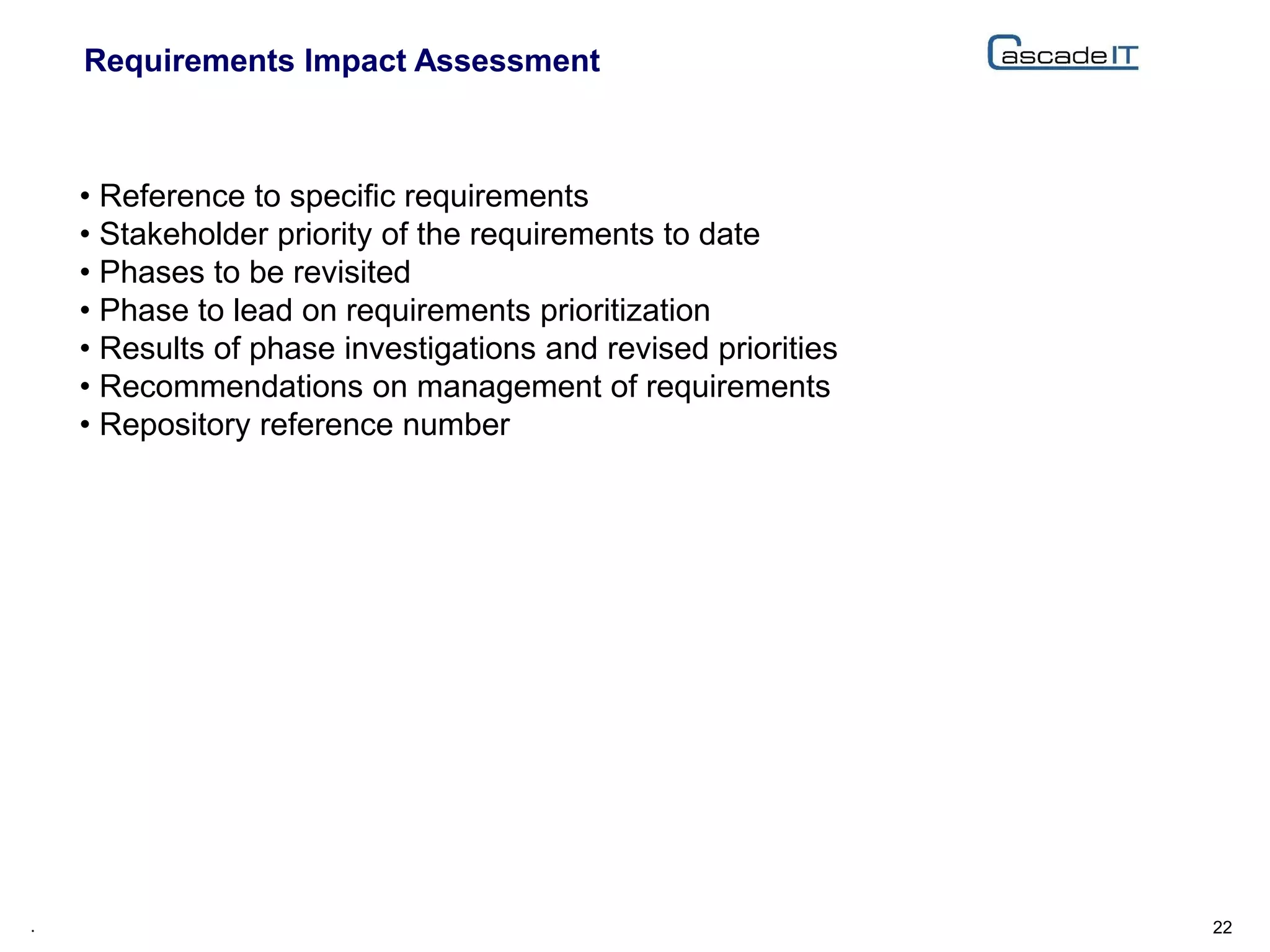 Requirements Impact Assessment
22.
• Reference to specific requirements
• Stakeholder priority of the requirements to date
• Phases to be revisited
• Phase to lead on requirements prioritization
• Results of phase investigations and revised priorities
• Recommendations on management of requirements
• Repository reference number
 