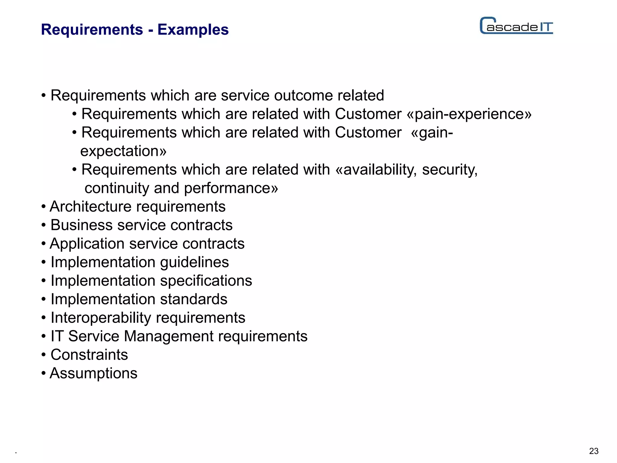 Requirements - Examples
23.
• Requirements which are service outcome related
• Requirements which are related with Customer «pain-experience»
• Requirements which are related with Customer «gain-
expectation»
• Requirements which are related with «availability, security,
continuity and performance»
• Architecture requirements
• Business service contracts
• Application service contracts
• Implementation guidelines
• Implementation specifications
• Implementation standards
• Interoperability requirements
• IT Service Management requirements
• Constraints
• Assumptions
 