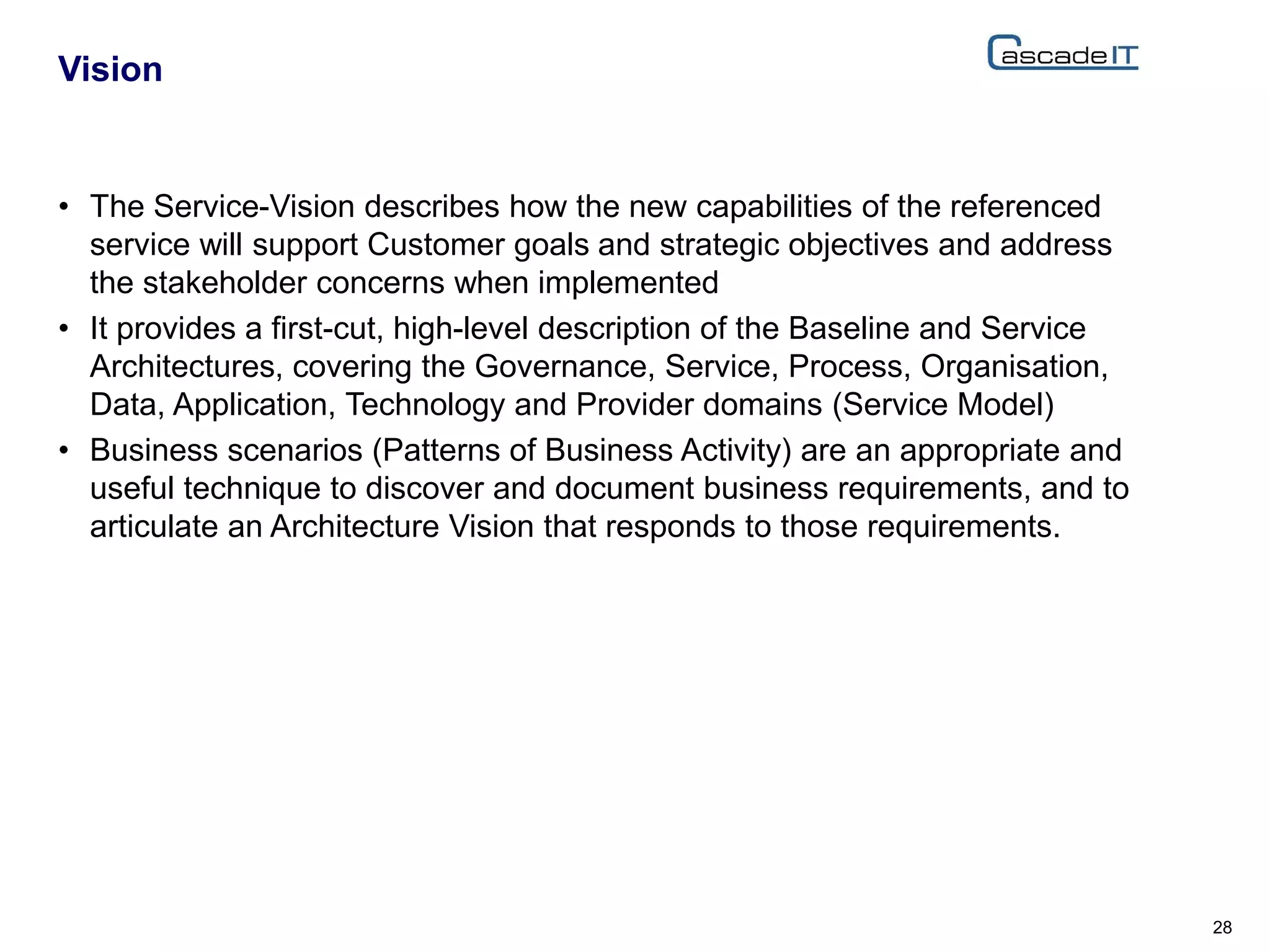 • The Service-Vision describes how the new capabilities of the referenced
service will support Customer goals and strategic objectives and address
the stakeholder concerns when implemented
• It provides a first-cut, high-level description of the Baseline and Service
Architectures, covering the Governance, Service, Process, Organisation,
Data, Application, Technology and Provider domains (Service Model)
• Business scenarios (Patterns of Business Activity) are an appropriate and
useful technique to discover and document business requirements, and to
articulate an Architecture Vision that responds to those requirements.
Vision
28
 