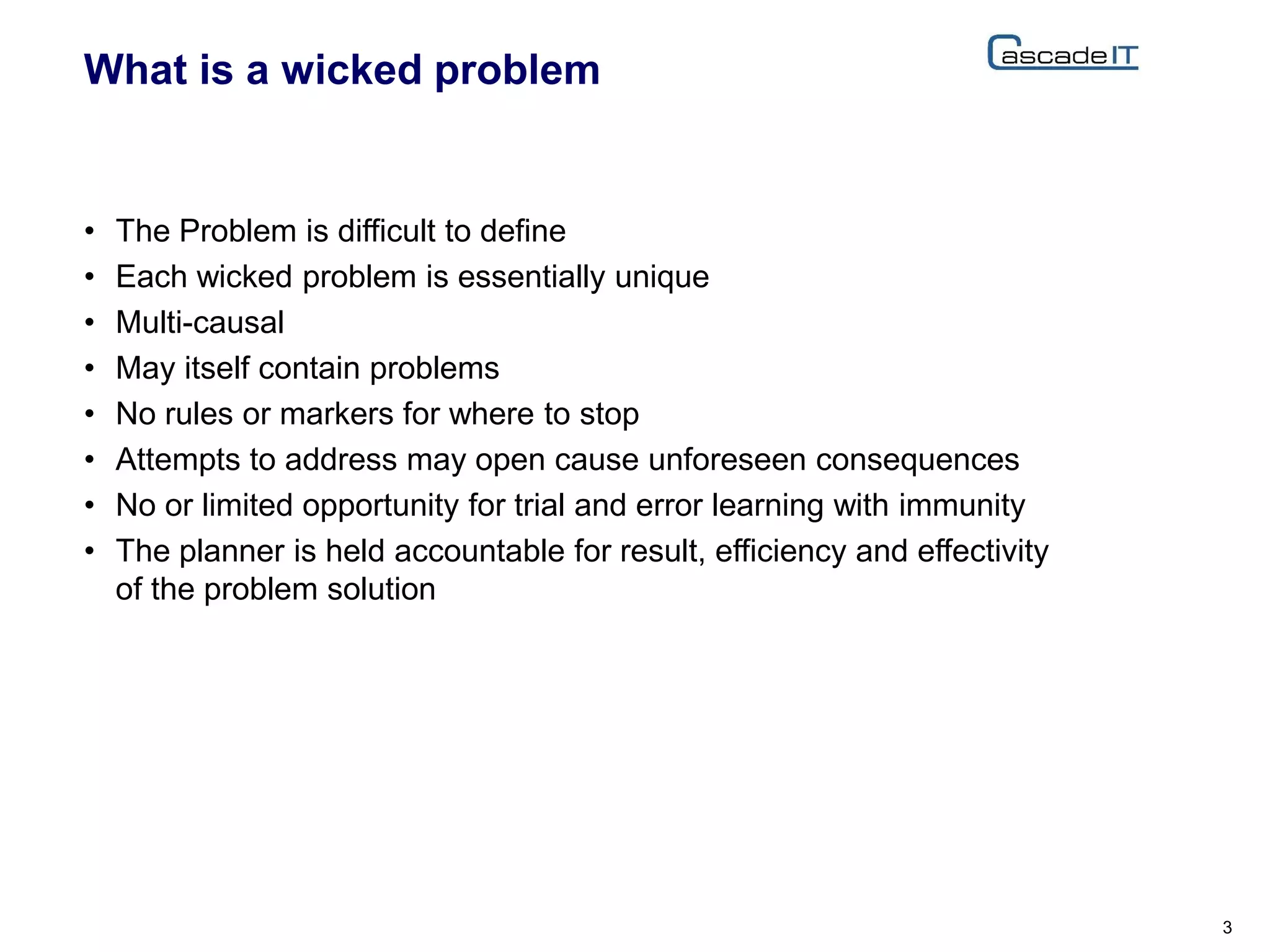 What is a wicked problem
• The Problem is difficult to define
• Each wicked problem is essentially unique
• Multi-causal
• May itself contain problems
• No rules or markers for where to stop
• Attempts to address may open cause unforeseen consequences
• No or limited opportunity for trial and error learning with immunity
• The planner is held accountable for result, efficiency and effectivity
of the problem solution
3
 