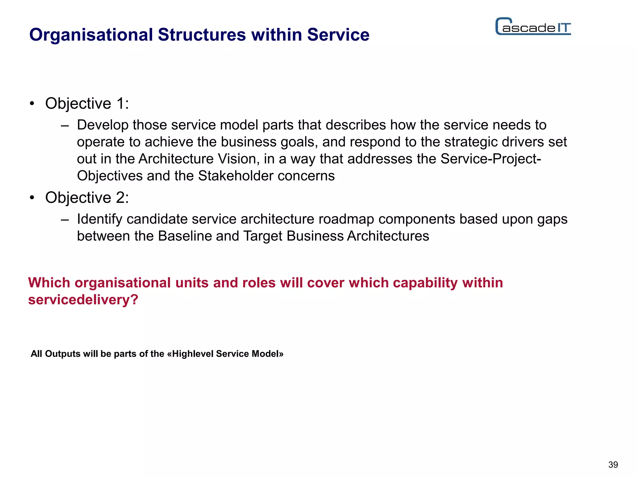 • Objective 1:
– Develop those service model parts that describes how the service needs to
operate to achieve the business goals, and respond to the strategic drivers set
out in the Architecture Vision, in a way that addresses the Service-Project-
Objectives and the Stakeholder concerns
• Objective 2:
– Identify candidate service architecture roadmap components based upon gaps
between the Baseline and Target Business Architectures
Organisational Structures within Service
39
Which organisational units and roles will cover which capability within
servicedelivery?
All Outputs will be parts of the «Highlevel Service Model»
 